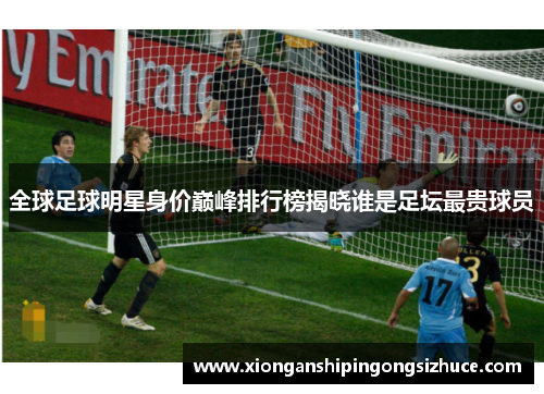 全球足球明星身价巅峰排行榜揭晓谁是足坛最贵球员