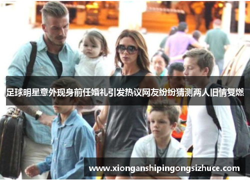 足球明星意外现身前任婚礼引发热议网友纷纷猜测两人旧情复燃