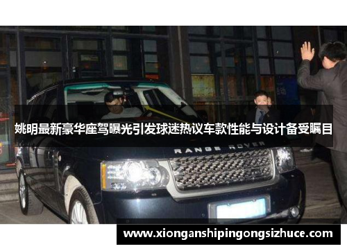 姚明最新豪华座驾曝光引发球迷热议车款性能与设计备受瞩目